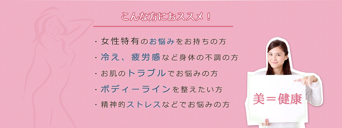 こんな方におススメ！・女性特有のお悩みをお持ちの方・冷え、疲労感など身体の不調の方・お肌のトラブルでお悩みの方・ボディーラインを整えたい方・精神的ストレスなどでお悩みの方