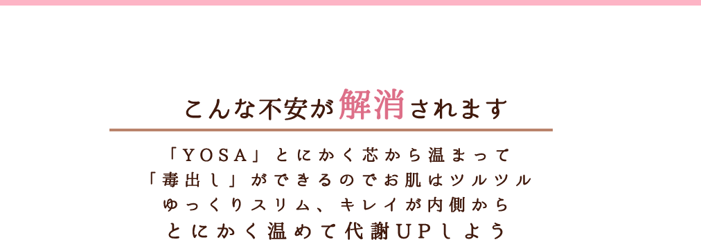 こんな不安が解消されます「YOSA」とにかく芯から温まって「毒出し」ができるのでお肌はツルツルゆっくりスリム、キレイが内側からとにかく温めて代謝UPしよう【YOSAハーブの効能・効果】荒れ性、肩こり、神経痛、しっしん、痔、冷え性腰痛、リウマチ、疲労回復、産前産後の冷え性　※効果・効能については個人差があります