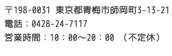 〒198-0031 東京都青梅市師岡町3-13-21 電話：0428-24-7117 営業時間：10：00～20：00 （不定休）